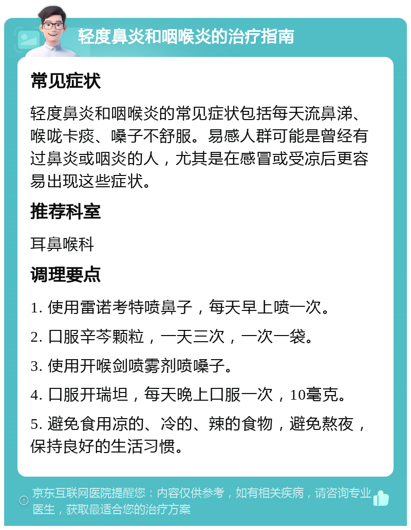 轻度鼻炎和咽喉炎的治疗指南 常见症状 轻度鼻炎和咽喉炎的常见症状包括每天流鼻涕、喉咙卡痰、嗓子不舒服。易感人群可能是曾经有过鼻炎或咽炎的人，尤其是在感冒或受凉后更容易出现这些症状。 推荐科室 耳鼻喉科 调理要点 1. 使用雷诺考特喷鼻子，每天早上喷一次。 2. 口服辛芩颗粒，一天三次，一次一袋。 3. 使用开喉剑喷雾剂喷嗓子。 4. 口服开瑞坦，每天晚上口服一次，10毫克。 5. 避免食用凉的、冷的、辣的食物，避免熬夜，保持良好的生活习惯。