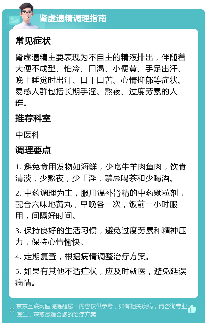 肾虚遗精调理指南 常见症状 肾虚遗精主要表现为不自主的精液排出，伴随着大便不成型、怕冷、口渴、小便黄、手足出汗、晚上睡觉时出汗、口干口苦、心情抑郁等症状。易感人群包括长期手淫、熬夜、过度劳累的人群。 推荐科室 中医科 调理要点 1. 避免食用发物如海鲜，少吃牛羊肉鱼肉，饮食清淡，少熬夜，少手淫，禁忌喝茶和少喝酒。 2. 中药调理为主，服用温补肾精的中药颗粒剂，配合六味地黄丸，早晚各一次，饭前一小时服用，间隔好时间。 3. 保持良好的生活习惯，避免过度劳累和精神压力，保持心情愉快。 4. 定期复查，根据病情调整治疗方案。 5. 如果有其他不适症状，应及时就医，避免延误病情。