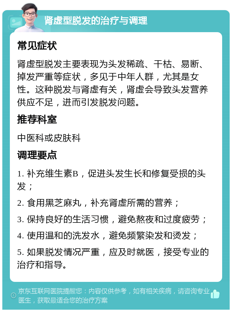 肾虚型脱发的治疗与调理 常见症状 肾虚型脱发主要表现为头发稀疏、干枯、易断、掉发严重等症状，多见于中年人群，尤其是女性。这种脱发与肾虚有关，肾虚会导致头发营养供应不足，进而引发脱发问题。 推荐科室 中医科或皮肤科 调理要点 1. 补充维生素B，促进头发生长和修复受损的头发； 2. 食用黑芝麻丸，补充肾虚所需的营养； 3. 保持良好的生活习惯，避免熬夜和过度疲劳； 4. 使用温和的洗发水，避免频繁染发和烫发； 5. 如果脱发情况严重，应及时就医，接受专业的治疗和指导。