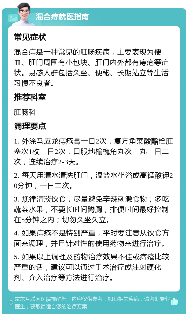 混合痔就医指南 常见症状 混合痔是一种常见的肛肠疾病，主要表现为便血、肛门周围有小包块、肛门内外都有痔疮等症状。易感人群包括久坐、便秘、长期站立等生活习惯不良者。 推荐科室 肛肠科 调理要点 1. 外涂马应龙痔疮膏一日2次，复方角菜酸酯栓肛塞次1枚一日2次，口服地榆槐角丸次一丸一日二次，连续治疗2-3天。 2. 每天用清水清洗肛门，温盐水坐浴或高锰酸钾20分钟，一日二次。 3. 规律清淡饮食，尽量避免辛辣刺激食物；多吃蔬菜水果，不要长时间蹲厕，排便时间最好控制在5分钟之内；切勿久坐久立。 4. 如果痔疮不是特别严重，平时要注意从饮食方面来调理，并且针对性的使用药物来进行治疗。 5. 如果以上调理及药物治疗效果不佳或痔疮比较严重的话，建议可以通过手术治疗或注射硬化剂、介入治疗等方法进行治疗。