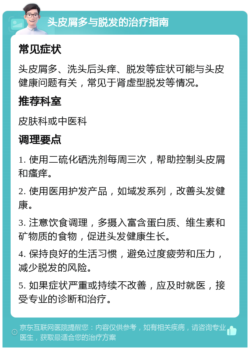 头皮屑多与脱发的治疗指南 常见症状 头皮屑多、洗头后头痒、脱发等症状可能与头皮健康问题有关，常见于肾虚型脱发等情况。 推荐科室 皮肤科或中医科 调理要点 1. 使用二硫化硒洗剂每周三次，帮助控制头皮屑和瘙痒。 2. 使用医用护发产品，如域发系列，改善头发健康。 3. 注意饮食调理，多摄入富含蛋白质、维生素和矿物质的食物，促进头发健康生长。 4. 保持良好的生活习惯，避免过度疲劳和压力，减少脱发的风险。 5. 如果症状严重或持续不改善，应及时就医，接受专业的诊断和治疗。