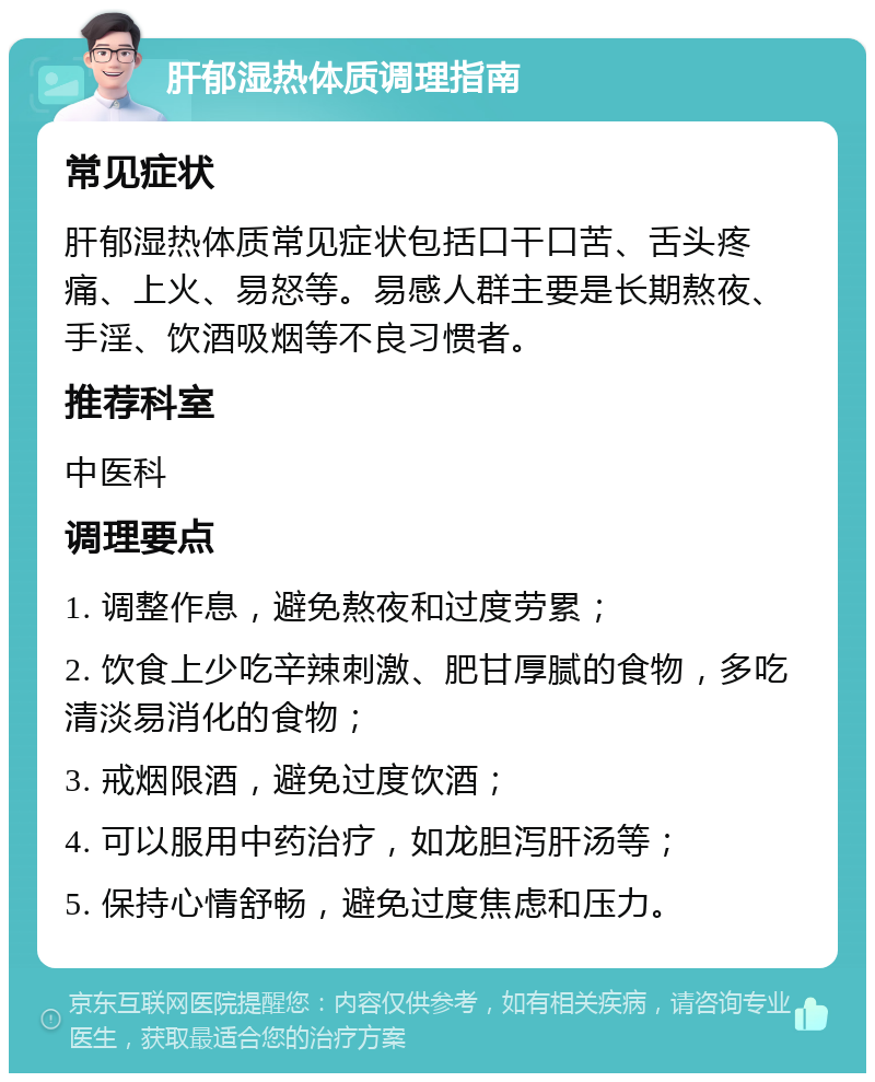 肝郁湿热体质调理指南 常见症状 肝郁湿热体质常见症状包括口干口苦、舌头疼痛、上火、易怒等。易感人群主要是长期熬夜、手淫、饮酒吸烟等不良习惯者。 推荐科室 中医科 调理要点 1. 调整作息，避免熬夜和过度劳累； 2. 饮食上少吃辛辣刺激、肥甘厚腻的食物，多吃清淡易消化的食物； 3. 戒烟限酒，避免过度饮酒； 4. 可以服用中药治疗，如龙胆泻肝汤等； 5. 保持心情舒畅，避免过度焦虑和压力。