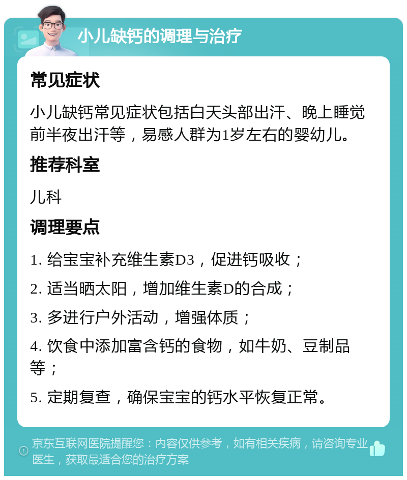 小儿缺钙的调理与治疗 常见症状 小儿缺钙常见症状包括白天头部出汗、晚上睡觉前半夜出汗等，易感人群为1岁左右的婴幼儿。 推荐科室 儿科 调理要点 1. 给宝宝补充维生素D3，促进钙吸收； 2. 适当晒太阳，增加维生素D的合成； 3. 多进行户外活动，增强体质； 4. 饮食中添加富含钙的食物，如牛奶、豆制品等； 5. 定期复查，确保宝宝的钙水平恢复正常。