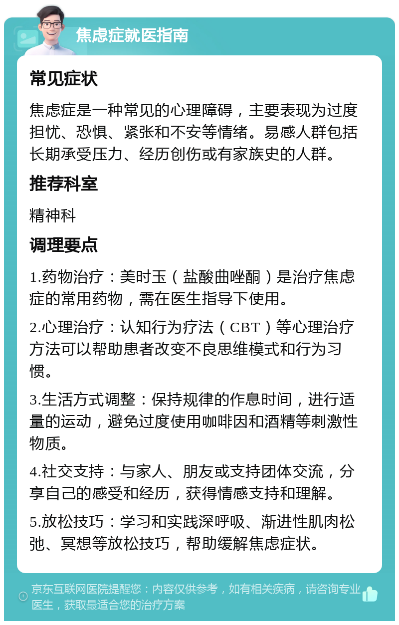 焦虑症就医指南 常见症状 焦虑症是一种常见的心理障碍，主要表现为过度担忧、恐惧、紧张和不安等情绪。易感人群包括长期承受压力、经历创伤或有家族史的人群。 推荐科室 精神科 调理要点 1.药物治疗：美时玉（盐酸曲唑酮）是治疗焦虑症的常用药物，需在医生指导下使用。 2.心理治疗：认知行为疗法（CBT）等心理治疗方法可以帮助患者改变不良思维模式和行为习惯。 3.生活方式调整：保持规律的作息时间，进行适量的运动，避免过度使用咖啡因和酒精等刺激性物质。 4.社交支持：与家人、朋友或支持团体交流，分享自己的感受和经历，获得情感支持和理解。 5.放松技巧：学习和实践深呼吸、渐进性肌肉松弛、冥想等放松技巧，帮助缓解焦虑症状。