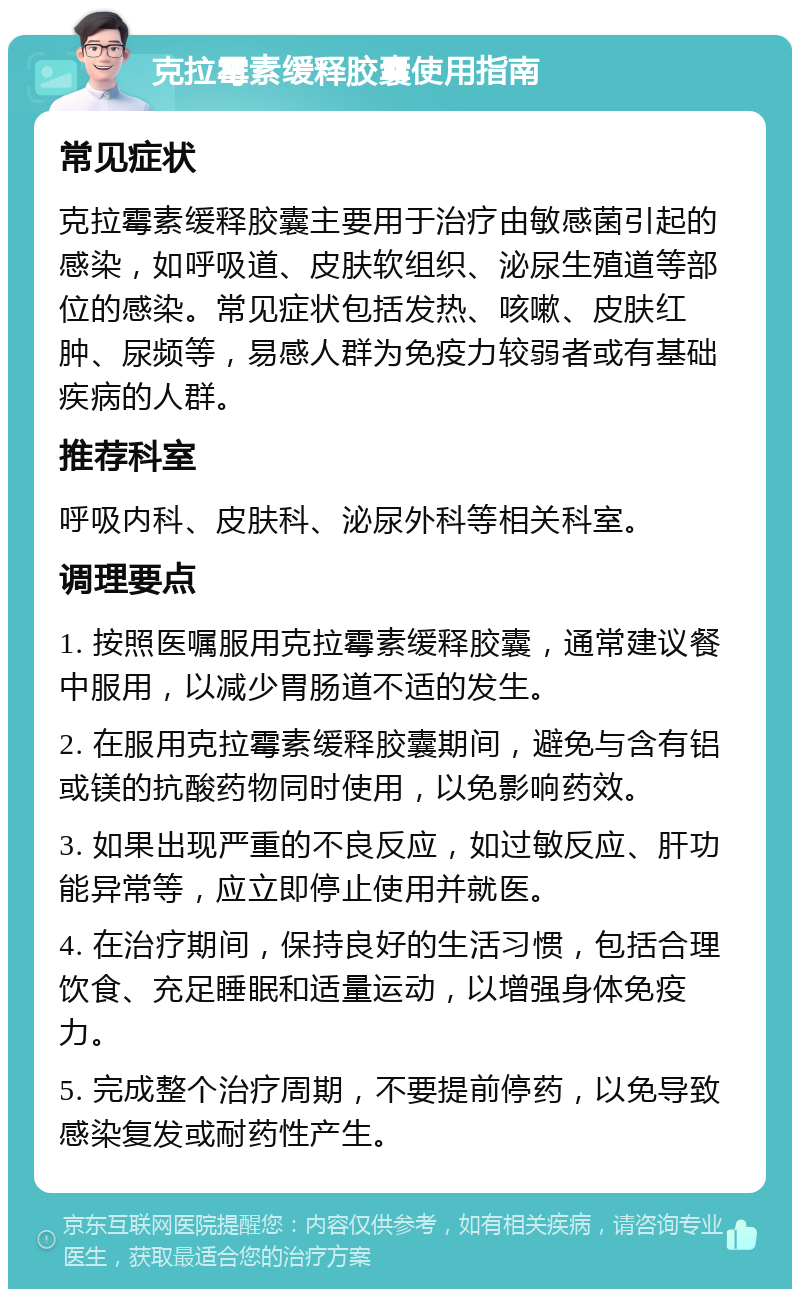 克拉霉素缓释胶囊使用指南 常见症状 克拉霉素缓释胶囊主要用于治疗由敏感菌引起的感染，如呼吸道、皮肤软组织、泌尿生殖道等部位的感染。常见症状包括发热、咳嗽、皮肤红肿、尿频等，易感人群为免疫力较弱者或有基础疾病的人群。 推荐科室 呼吸内科、皮肤科、泌尿外科等相关科室。 调理要点 1. 按照医嘱服用克拉霉素缓释胶囊，通常建议餐中服用，以减少胃肠道不适的发生。 2. 在服用克拉霉素缓释胶囊期间，避免与含有铝或镁的抗酸药物同时使用，以免影响药效。 3. 如果出现严重的不良反应，如过敏反应、肝功能异常等，应立即停止使用并就医。 4. 在治疗期间，保持良好的生活习惯，包括合理饮食、充足睡眠和适量运动，以增强身体免疫力。 5. 完成整个治疗周期，不要提前停药，以免导致感染复发或耐药性产生。