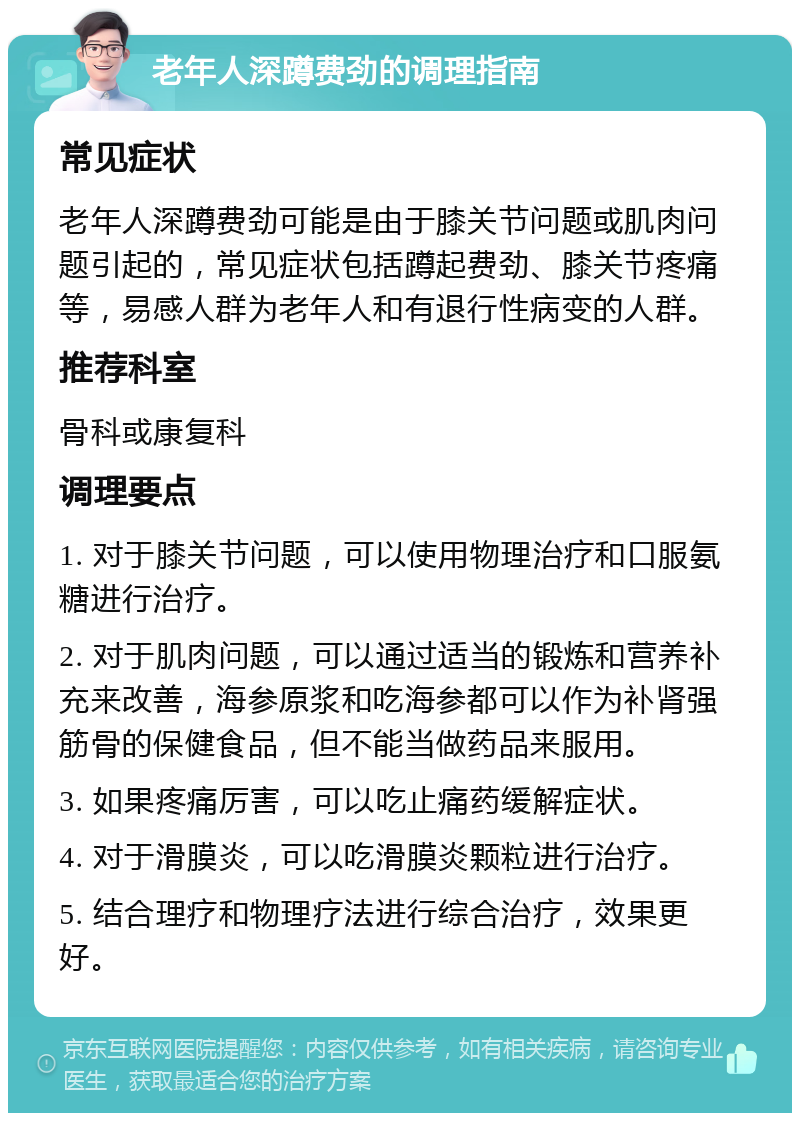 老年人深蹲费劲的调理指南 常见症状 老年人深蹲费劲可能是由于膝关节问题或肌肉问题引起的，常见症状包括蹲起费劲、膝关节疼痛等，易感人群为老年人和有退行性病变的人群。 推荐科室 骨科或康复科 调理要点 1. 对于膝关节问题，可以使用物理治疗和口服氨糖进行治疗。 2. 对于肌肉问题，可以通过适当的锻炼和营养补充来改善，海参原浆和吃海参都可以作为补肾强筋骨的保健食品，但不能当做药品来服用。 3. 如果疼痛厉害，可以吃止痛药缓解症状。 4. 对于滑膜炎，可以吃滑膜炎颗粒进行治疗。 5. 结合理疗和物理疗法进行综合治疗，效果更好。