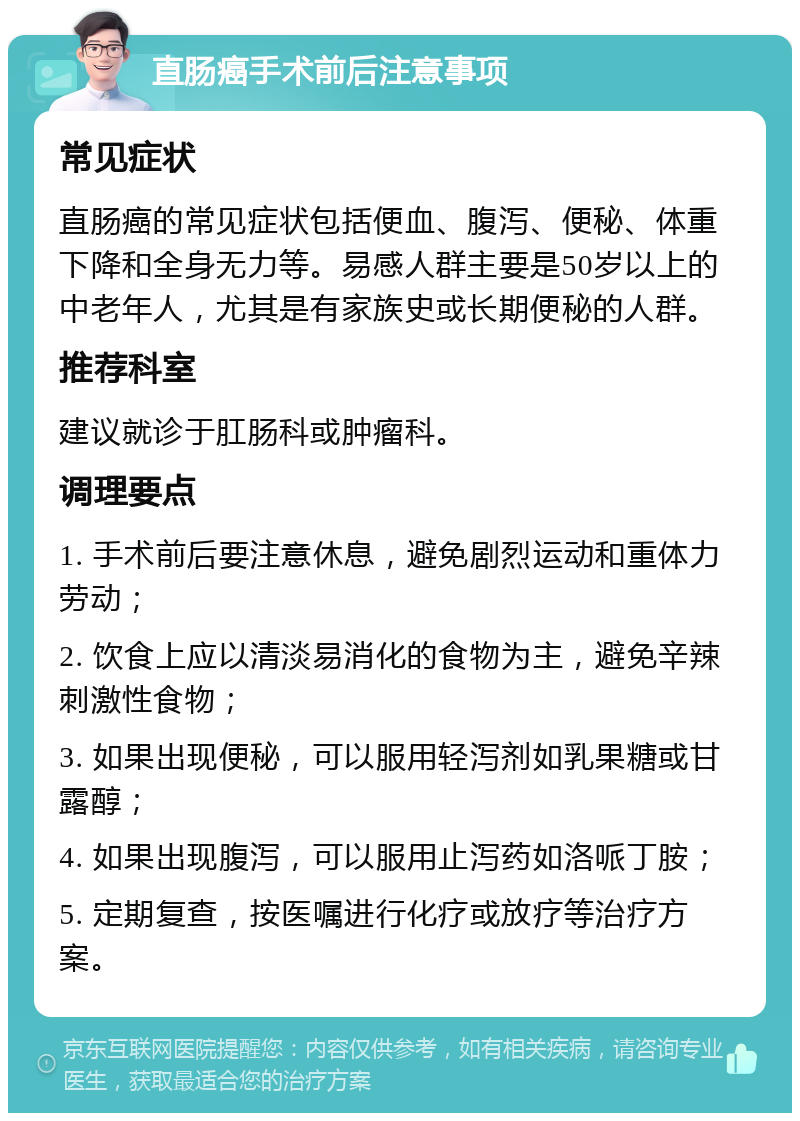 直肠癌手术前后注意事项 常见症状 直肠癌的常见症状包括便血、腹泻、便秘、体重下降和全身无力等。易感人群主要是50岁以上的中老年人，尤其是有家族史或长期便秘的人群。 推荐科室 建议就诊于肛肠科或肿瘤科。 调理要点 1. 手术前后要注意休息，避免剧烈运动和重体力劳动； 2. 饮食上应以清淡易消化的食物为主，避免辛辣刺激性食物； 3. 如果出现便秘，可以服用轻泻剂如乳果糖或甘露醇； 4. 如果出现腹泻，可以服用止泻药如洛哌丁胺； 5. 定期复查，按医嘱进行化疗或放疗等治疗方案。