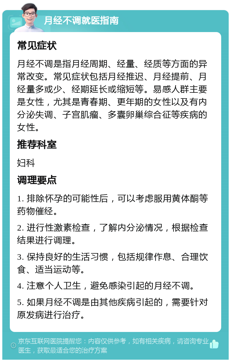 月经不调就医指南 常见症状 月经不调是指月经周期、经量、经质等方面的异常改变。常见症状包括月经推迟、月经提前、月经量多或少、经期延长或缩短等。易感人群主要是女性，尤其是青春期、更年期的女性以及有内分泌失调、子宫肌瘤、多囊卵巢综合征等疾病的女性。 推荐科室 妇科 调理要点 1. 排除怀孕的可能性后，可以考虑服用黄体酮等药物催经。 2. 进行性激素检查，了解内分泌情况，根据检查结果进行调理。 3. 保持良好的生活习惯，包括规律作息、合理饮食、适当运动等。 4. 注意个人卫生，避免感染引起的月经不调。 5. 如果月经不调是由其他疾病引起的，需要针对原发病进行治疗。