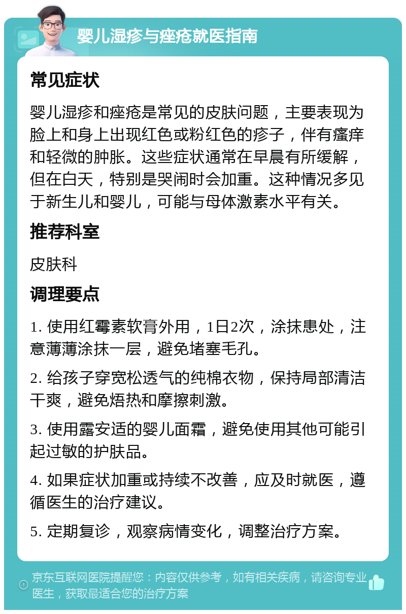 婴儿湿疹与痤疮就医指南 常见症状 婴儿湿疹和痤疮是常见的皮肤问题，主要表现为脸上和身上出现红色或粉红色的疹子，伴有瘙痒和轻微的肿胀。这些症状通常在早晨有所缓解，但在白天，特别是哭闹时会加重。这种情况多见于新生儿和婴儿，可能与母体激素水平有关。 推荐科室 皮肤科 调理要点 1. 使用红霉素软膏外用，1日2次，涂抹患处，注意薄薄涂抹一层，避免堵塞毛孔。 2. 给孩子穿宽松透气的纯棉衣物，保持局部清洁干爽，避免焐热和摩擦刺激。 3. 使用露安适的婴儿面霜，避免使用其他可能引起过敏的护肤品。 4. 如果症状加重或持续不改善，应及时就医，遵循医生的治疗建议。 5. 定期复诊，观察病情变化，调整治疗方案。