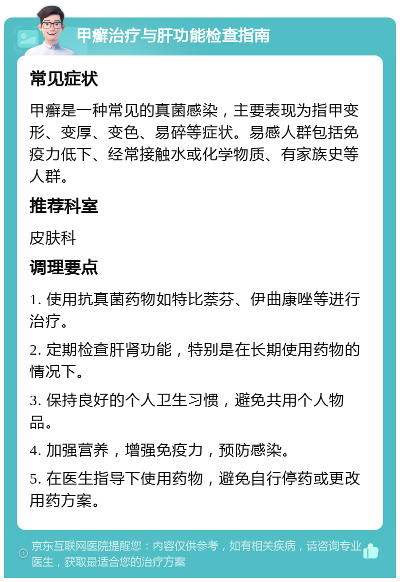 甲癣治疗与肝功能检查指南 常见症状 甲癣是一种常见的真菌感染，主要表现为指甲变形、变厚、变色、易碎等症状。易感人群包括免疫力低下、经常接触水或化学物质、有家族史等人群。 推荐科室 皮肤科 调理要点 1. 使用抗真菌药物如特比萘芬、伊曲康唑等进行治疗。 2. 定期检查肝肾功能，特别是在长期使用药物的情况下。 3. 保持良好的个人卫生习惯，避免共用个人物品。 4. 加强营养，增强免疫力，预防感染。 5. 在医生指导下使用药物，避免自行停药或更改用药方案。