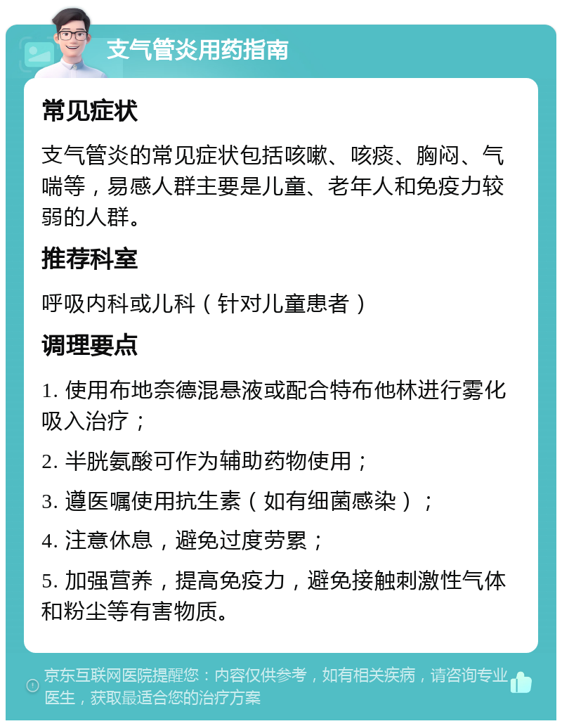 支气管炎用药指南 常见症状 支气管炎的常见症状包括咳嗽、咳痰、胸闷、气喘等，易感人群主要是儿童、老年人和免疫力较弱的人群。 推荐科室 呼吸内科或儿科（针对儿童患者） 调理要点 1. 使用布地奈德混悬液或配合特布他林进行雾化吸入治疗； 2. 半胱氨酸可作为辅助药物使用； 3. 遵医嘱使用抗生素（如有细菌感染）； 4. 注意休息，避免过度劳累； 5. 加强营养，提高免疫力，避免接触刺激性气体和粉尘等有害物质。