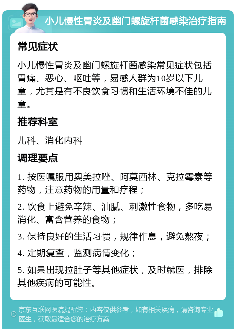 小儿慢性胃炎及幽门螺旋杆菌感染治疗指南 常见症状 小儿慢性胃炎及幽门螺旋杆菌感染常见症状包括胃痛、恶心、呕吐等，易感人群为10岁以下儿童，尤其是有不良饮食习惯和生活环境不佳的儿童。 推荐科室 儿科、消化内科 调理要点 1. 按医嘱服用奥美拉唑、阿莫西林、克拉霉素等药物，注意药物的用量和疗程； 2. 饮食上避免辛辣、油腻、刺激性食物，多吃易消化、富含营养的食物； 3. 保持良好的生活习惯，规律作息，避免熬夜； 4. 定期复查，监测病情变化； 5. 如果出现拉肚子等其他症状，及时就医，排除其他疾病的可能性。