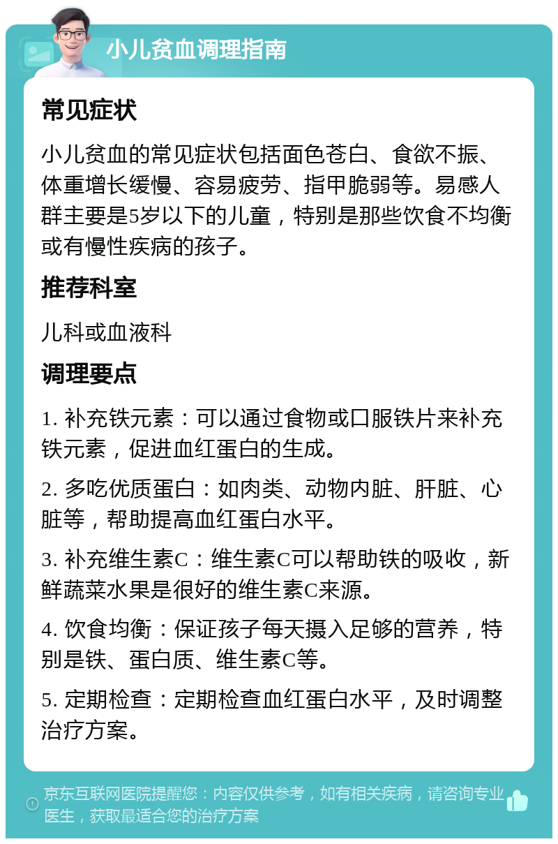 小儿贫血调理指南 常见症状 小儿贫血的常见症状包括面色苍白、食欲不振、体重增长缓慢、容易疲劳、指甲脆弱等。易感人群主要是5岁以下的儿童，特别是那些饮食不均衡或有慢性疾病的孩子。 推荐科室 儿科或血液科 调理要点 1. 补充铁元素：可以通过食物或口服铁片来补充铁元素，促进血红蛋白的生成。 2. 多吃优质蛋白：如肉类、动物内脏、肝脏、心脏等，帮助提高血红蛋白水平。 3. 补充维生素C：维生素C可以帮助铁的吸收，新鲜蔬菜水果是很好的维生素C来源。 4. 饮食均衡：保证孩子每天摄入足够的营养，特别是铁、蛋白质、维生素C等。 5. 定期检查：定期检查血红蛋白水平，及时调整治疗方案。