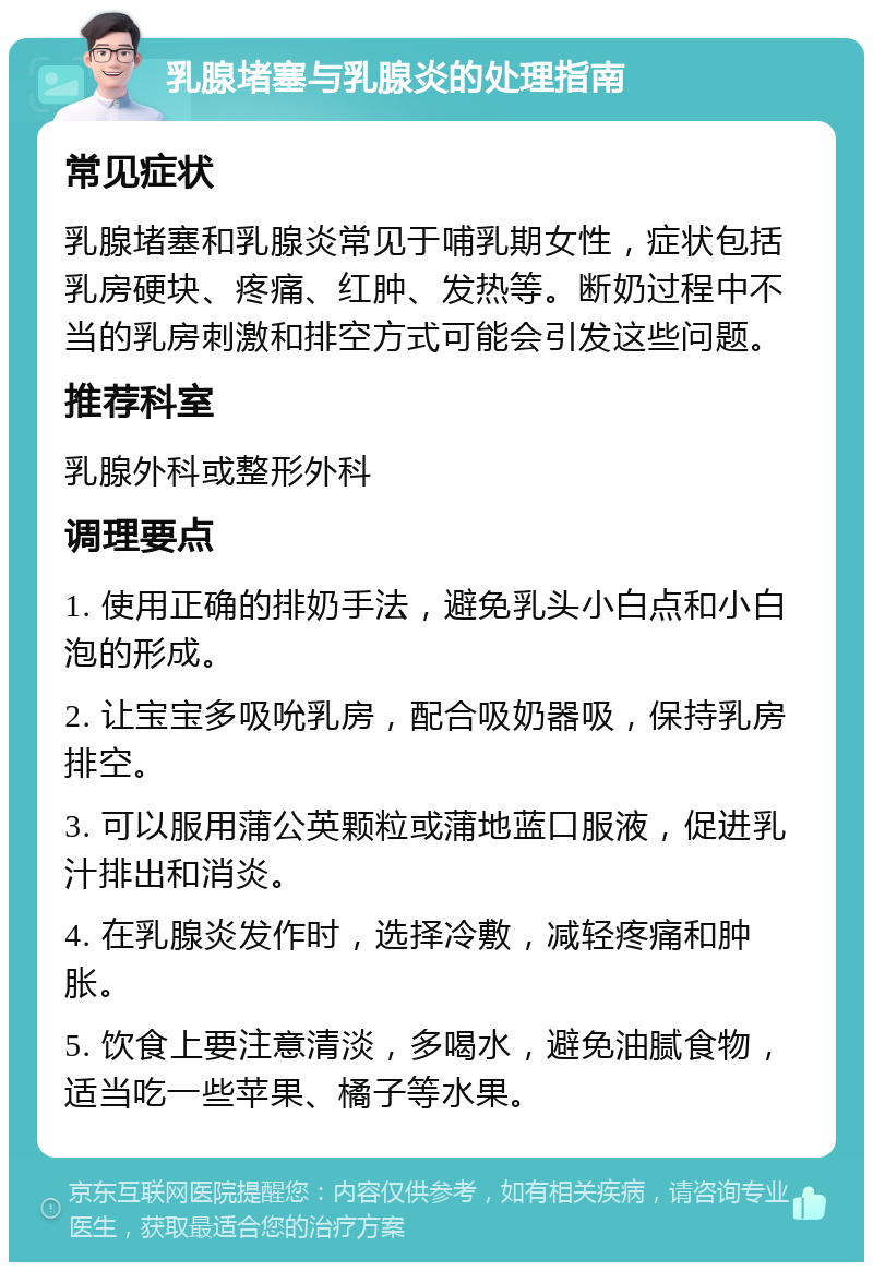 乳腺堵塞与乳腺炎的处理指南 常见症状 乳腺堵塞和乳腺炎常见于哺乳期女性，症状包括乳房硬块、疼痛、红肿、发热等。断奶过程中不当的乳房刺激和排空方式可能会引发这些问题。 推荐科室 乳腺外科或整形外科 调理要点 1. 使用正确的排奶手法，避免乳头小白点和小白泡的形成。 2. 让宝宝多吸吮乳房，配合吸奶器吸，保持乳房排空。 3. 可以服用蒲公英颗粒或蒲地蓝口服液，促进乳汁排出和消炎。 4. 在乳腺炎发作时，选择冷敷，减轻疼痛和肿胀。 5. 饮食上要注意清淡，多喝水，避免油腻食物，适当吃一些苹果、橘子等水果。