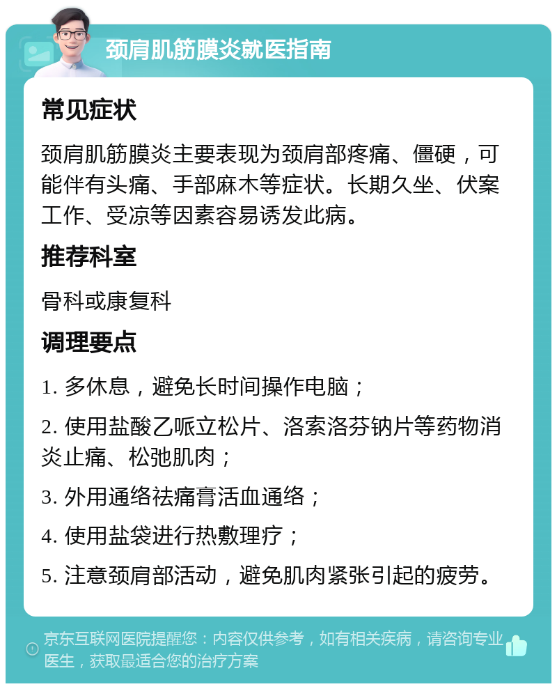 颈肩肌筋膜炎就医指南 常见症状 颈肩肌筋膜炎主要表现为颈肩部疼痛、僵硬，可能伴有头痛、手部麻木等症状。长期久坐、伏案工作、受凉等因素容易诱发此病。 推荐科室 骨科或康复科 调理要点 1. 多休息，避免长时间操作电脑； 2. 使用盐酸乙哌立松片、洛索洛芬钠片等药物消炎止痛、松弛肌肉； 3. 外用通络祛痛膏活血通络； 4. 使用盐袋进行热敷理疗； 5. 注意颈肩部活动，避免肌肉紧张引起的疲劳。