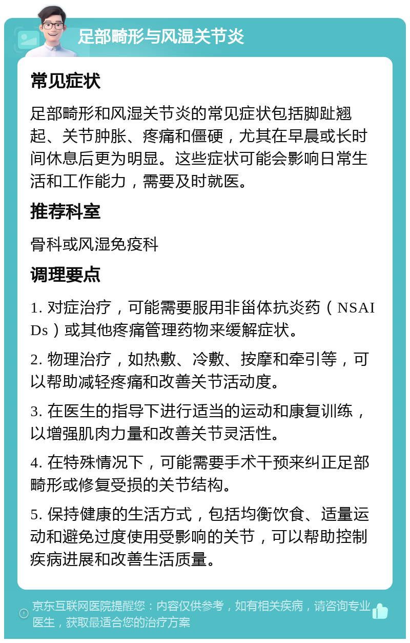 足部畸形与风湿关节炎 常见症状 足部畸形和风湿关节炎的常见症状包括脚趾翘起、关节肿胀、疼痛和僵硬，尤其在早晨或长时间休息后更为明显。这些症状可能会影响日常生活和工作能力，需要及时就医。 推荐科室 骨科或风湿免疫科 调理要点 1. 对症治疗，可能需要服用非甾体抗炎药（NSAIDs）或其他疼痛管理药物来缓解症状。 2. 物理治疗，如热敷、冷敷、按摩和牵引等，可以帮助减轻疼痛和改善关节活动度。 3. 在医生的指导下进行适当的运动和康复训练，以增强肌肉力量和改善关节灵活性。 4. 在特殊情况下，可能需要手术干预来纠正足部畸形或修复受损的关节结构。 5. 保持健康的生活方式，包括均衡饮食、适量运动和避免过度使用受影响的关节，可以帮助控制疾病进展和改善生活质量。