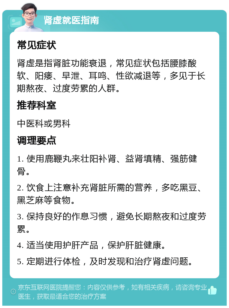 肾虚就医指南 常见症状 肾虚是指肾脏功能衰退，常见症状包括腰膝酸软、阳痿、早泄、耳鸣、性欲减退等，多见于长期熬夜、过度劳累的人群。 推荐科室 中医科或男科 调理要点 1. 使用鹿鞭丸来壮阳补肾、益肾填精、强筋健骨。 2. 饮食上注意补充肾脏所需的营养，多吃黑豆、黑芝麻等食物。 3. 保持良好的作息习惯，避免长期熬夜和过度劳累。 4. 适当使用护肝产品，保护肝脏健康。 5. 定期进行体检，及时发现和治疗肾虚问题。