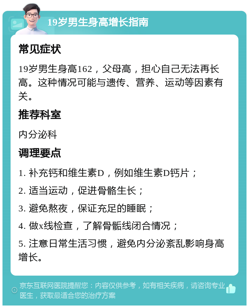 19岁男生身高增长指南 常见症状 19岁男生身高162，父母高，担心自己无法再长高。这种情况可能与遗传、营养、运动等因素有关。 推荐科室 内分泌科 调理要点 1. 补充钙和维生素D，例如维生素D钙片； 2. 适当运动，促进骨骼生长； 3. 避免熬夜，保证充足的睡眠； 4. 做x线检查，了解骨骺线闭合情况； 5. 注意日常生活习惯，避免内分泌紊乱影响身高增长。