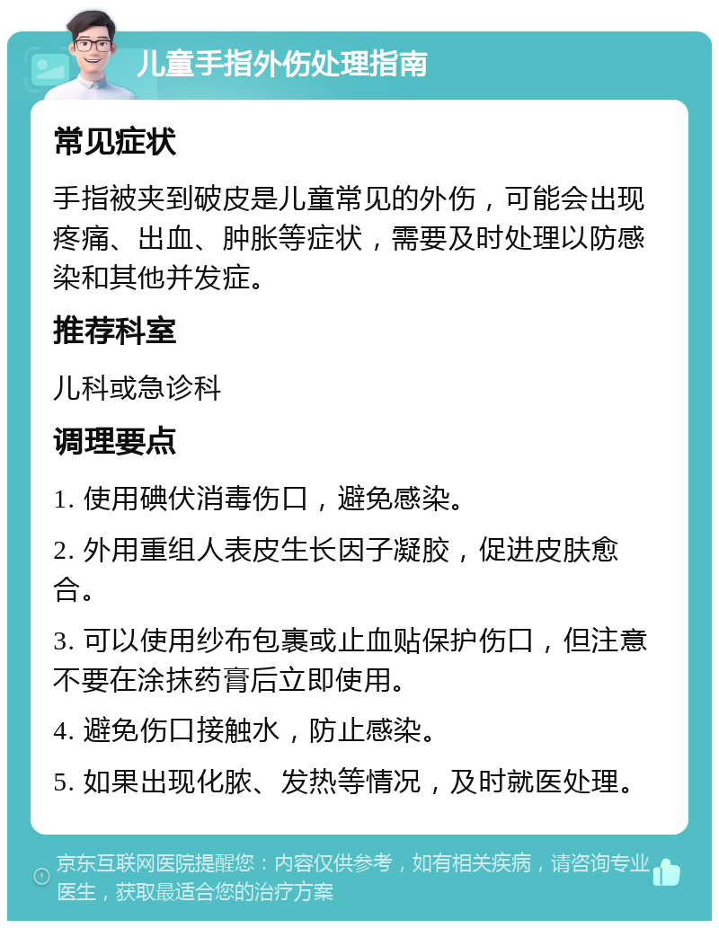 儿童手指外伤处理指南 常见症状 手指被夹到破皮是儿童常见的外伤，可能会出现疼痛、出血、肿胀等症状，需要及时处理以防感染和其他并发症。 推荐科室 儿科或急诊科 调理要点 1. 使用碘伏消毒伤口，避免感染。 2. 外用重组人表皮生长因子凝胶，促进皮肤愈合。 3. 可以使用纱布包裹或止血贴保护伤口，但注意不要在涂抹药膏后立即使用。 4. 避免伤口接触水，防止感染。 5. 如果出现化脓、发热等情况，及时就医处理。