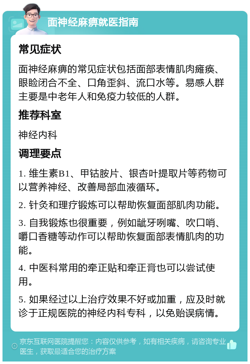 面神经麻痹就医指南 常见症状 面神经麻痹的常见症状包括面部表情肌肉瘫痪、眼睑闭合不全、口角歪斜、流口水等。易感人群主要是中老年人和免疫力较低的人群。 推荐科室 神经内科 调理要点 1. 维生素B1、甲钴胺片、银杏叶提取片等药物可以营养神经、改善局部血液循环。 2. 针灸和理疗锻炼可以帮助恢复面部肌肉功能。 3. 自我锻炼也很重要，例如龇牙咧嘴、吹口哨、嚼口香糖等动作可以帮助恢复面部表情肌肉的功能。 4. 中医科常用的牵正贴和牵正膏也可以尝试使用。 5. 如果经过以上治疗效果不好或加重，应及时就诊于正规医院的神经内科专科，以免贻误病情。