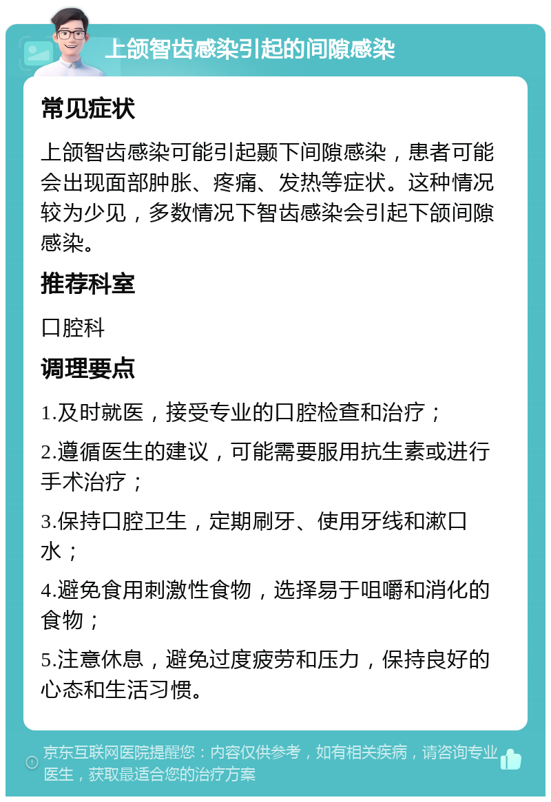 上颌智齿感染引起的间隙感染 常见症状 上颌智齿感染可能引起颞下间隙感染，患者可能会出现面部肿胀、疼痛、发热等症状。这种情况较为少见，多数情况下智齿感染会引起下颌间隙感染。 推荐科室 口腔科 调理要点 1.及时就医，接受专业的口腔检查和治疗； 2.遵循医生的建议，可能需要服用抗生素或进行手术治疗； 3.保持口腔卫生，定期刷牙、使用牙线和漱口水； 4.避免食用刺激性食物，选择易于咀嚼和消化的食物； 5.注意休息，避免过度疲劳和压力，保持良好的心态和生活习惯。