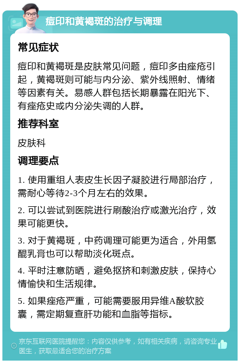 痘印和黄褐斑的治疗与调理 常见症状 痘印和黄褐斑是皮肤常见问题，痘印多由痤疮引起，黄褐斑则可能与内分泌、紫外线照射、情绪等因素有关。易感人群包括长期暴露在阳光下、有痤疮史或内分泌失调的人群。 推荐科室 皮肤科 调理要点 1. 使用重组人表皮生长因子凝胶进行局部治疗，需耐心等待2-3个月左右的效果。 2. 可以尝试到医院进行刷酸治疗或激光治疗，效果可能更快。 3. 对于黄褐斑，中药调理可能更为适合，外用氢醌乳膏也可以帮助淡化斑点。 4. 平时注意防晒，避免抠挤和刺激皮肤，保持心情愉快和生活规律。 5. 如果痤疮严重，可能需要服用异维A酸软胶囊，需定期复查肝功能和血脂等指标。