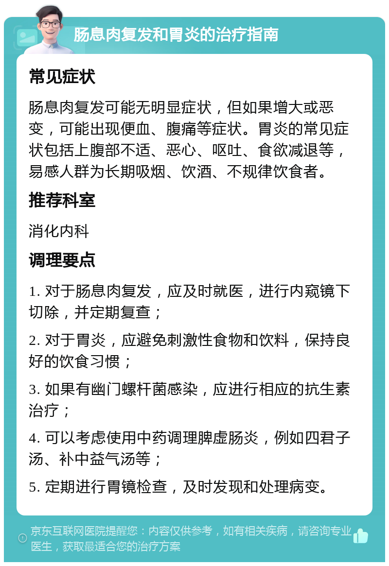 肠息肉复发和胃炎的治疗指南 常见症状 肠息肉复发可能无明显症状，但如果增大或恶变，可能出现便血、腹痛等症状。胃炎的常见症状包括上腹部不适、恶心、呕吐、食欲减退等，易感人群为长期吸烟、饮酒、不规律饮食者。 推荐科室 消化内科 调理要点 1. 对于肠息肉复发，应及时就医，进行内窥镜下切除，并定期复查； 2. 对于胃炎，应避免刺激性食物和饮料，保持良好的饮食习惯； 3. 如果有幽门螺杆菌感染，应进行相应的抗生素治疗； 4. 可以考虑使用中药调理脾虚肠炎，例如四君子汤、补中益气汤等； 5. 定期进行胃镜检查，及时发现和处理病变。