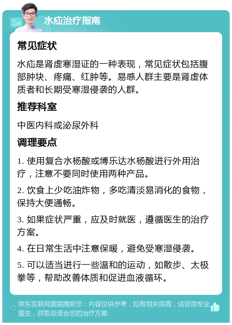 水疝治疗指南 常见症状 水疝是肾虚寒湿证的一种表现，常见症状包括腹部肿块、疼痛、红肿等。易感人群主要是肾虚体质者和长期受寒湿侵袭的人群。 推荐科室 中医内科或泌尿外科 调理要点 1. 使用复合水杨酸或博乐达水杨酸进行外用治疗，注意不要同时使用两种产品。 2. 饮食上少吃油炸物，多吃清淡易消化的食物，保持大便通畅。 3. 如果症状严重，应及时就医，遵循医生的治疗方案。 4. 在日常生活中注意保暖，避免受寒湿侵袭。 5. 可以适当进行一些温和的运动，如散步、太极拳等，帮助改善体质和促进血液循环。