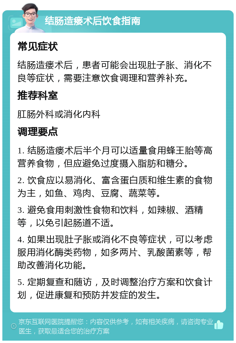 结肠造瘘术后饮食指南 常见症状 结肠造瘘术后，患者可能会出现肚子胀、消化不良等症状，需要注意饮食调理和营养补充。 推荐科室 肛肠外科或消化内科 调理要点 1. 结肠造瘘术后半个月可以适量食用蜂王胎等高营养食物，但应避免过度摄入脂肪和糖分。 2. 饮食应以易消化、富含蛋白质和维生素的食物为主，如鱼、鸡肉、豆腐、蔬菜等。 3. 避免食用刺激性食物和饮料，如辣椒、酒精等，以免引起肠道不适。 4. 如果出现肚子胀或消化不良等症状，可以考虑服用消化酶类药物，如多两片、乳酸菌素等，帮助改善消化功能。 5. 定期复查和随访，及时调整治疗方案和饮食计划，促进康复和预防并发症的发生。