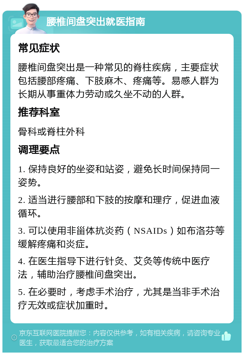 腰椎间盘突出就医指南 常见症状 腰椎间盘突出是一种常见的脊柱疾病，主要症状包括腰部疼痛、下肢麻木、疼痛等。易感人群为长期从事重体力劳动或久坐不动的人群。 推荐科室 骨科或脊柱外科 调理要点 1. 保持良好的坐姿和站姿，避免长时间保持同一姿势。 2. 适当进行腰部和下肢的按摩和理疗，促进血液循环。 3. 可以使用非甾体抗炎药（NSAIDs）如布洛芬等缓解疼痛和炎症。 4. 在医生指导下进行针灸、艾灸等传统中医疗法，辅助治疗腰椎间盘突出。 5. 在必要时，考虑手术治疗，尤其是当非手术治疗无效或症状加重时。