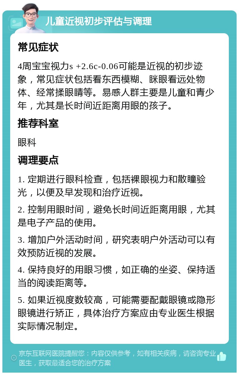 儿童近视初步评估与调理 常见症状 4周宝宝视力s +2.6c-0.06可能是近视的初步迹象，常见症状包括看东西模糊、眯眼看远处物体、经常揉眼睛等。易感人群主要是儿童和青少年，尤其是长时间近距离用眼的孩子。 推荐科室 眼科 调理要点 1. 定期进行眼科检查，包括裸眼视力和散瞳验光，以便及早发现和治疗近视。 2. 控制用眼时间，避免长时间近距离用眼，尤其是电子产品的使用。 3. 增加户外活动时间，研究表明户外活动可以有效预防近视的发展。 4. 保持良好的用眼习惯，如正确的坐姿、保持适当的阅读距离等。 5. 如果近视度数较高，可能需要配戴眼镜或隐形眼镜进行矫正，具体治疗方案应由专业医生根据实际情况制定。