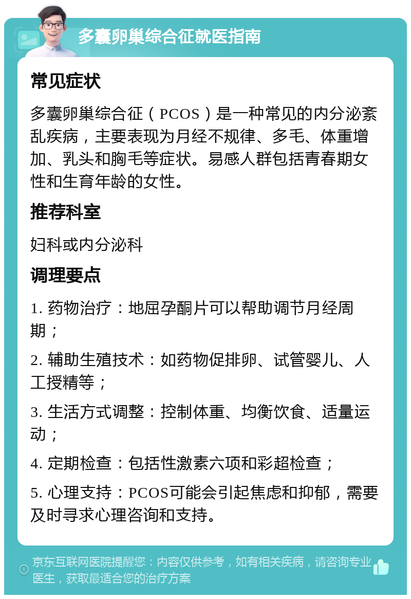 多囊卵巢综合征就医指南 常见症状 多囊卵巢综合征（PCOS）是一种常见的内分泌紊乱疾病，主要表现为月经不规律、多毛、体重增加、乳头和胸毛等症状。易感人群包括青春期女性和生育年龄的女性。 推荐科室 妇科或内分泌科 调理要点 1. 药物治疗：地屈孕酮片可以帮助调节月经周期； 2. 辅助生殖技术：如药物促排卵、试管婴儿、人工授精等； 3. 生活方式调整：控制体重、均衡饮食、适量运动； 4. 定期检查：包括性激素六项和彩超检查； 5. 心理支持：PCOS可能会引起焦虑和抑郁，需要及时寻求心理咨询和支持。