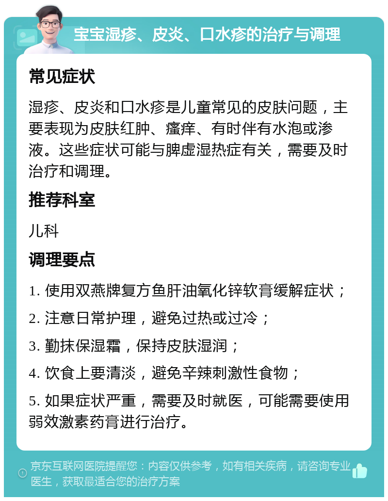 宝宝湿疹、皮炎、口水疹的治疗与调理 常见症状 湿疹、皮炎和口水疹是儿童常见的皮肤问题，主要表现为皮肤红肿、瘙痒、有时伴有水泡或渗液。这些症状可能与脾虚湿热症有关，需要及时治疗和调理。 推荐科室 儿科 调理要点 1. 使用双燕牌复方鱼肝油氧化锌软膏缓解症状； 2. 注意日常护理，避免过热或过冷； 3. 勤抹保湿霜，保持皮肤湿润； 4. 饮食上要清淡，避免辛辣刺激性食物； 5. 如果症状严重，需要及时就医，可能需要使用弱效激素药膏进行治疗。