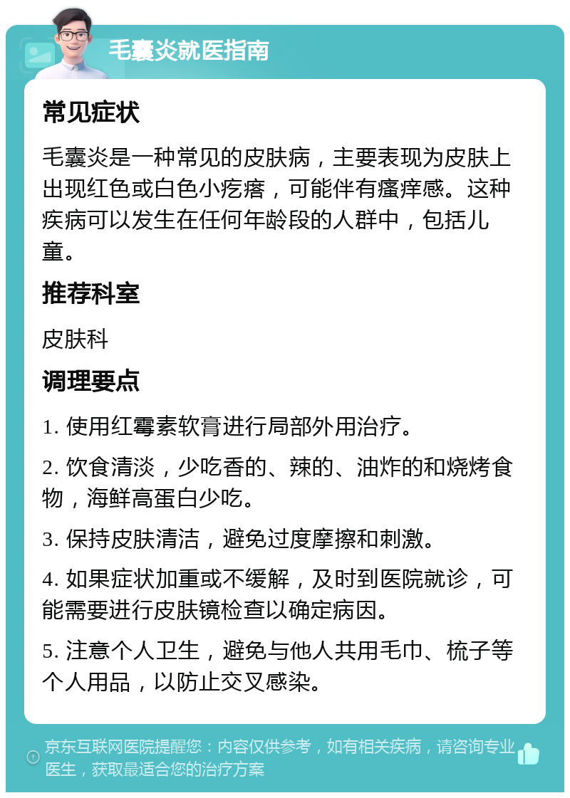 毛囊炎就医指南 常见症状 毛囊炎是一种常见的皮肤病，主要表现为皮肤上出现红色或白色小疙瘩，可能伴有瘙痒感。这种疾病可以发生在任何年龄段的人群中，包括儿童。 推荐科室 皮肤科 调理要点 1. 使用红霉素软膏进行局部外用治疗。 2. 饮食清淡，少吃香的、辣的、油炸的和烧烤食物，海鲜高蛋白少吃。 3. 保持皮肤清洁，避免过度摩擦和刺激。 4. 如果症状加重或不缓解，及时到医院就诊，可能需要进行皮肤镜检查以确定病因。 5. 注意个人卫生，避免与他人共用毛巾、梳子等个人用品，以防止交叉感染。