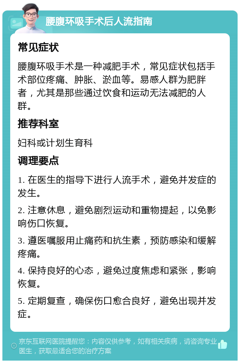 腰腹环吸手术后人流指南 常见症状 腰腹环吸手术是一种减肥手术，常见症状包括手术部位疼痛、肿胀、淤血等。易感人群为肥胖者，尤其是那些通过饮食和运动无法减肥的人群。 推荐科室 妇科或计划生育科 调理要点 1. 在医生的指导下进行人流手术，避免并发症的发生。 2. 注意休息，避免剧烈运动和重物提起，以免影响伤口恢复。 3. 遵医嘱服用止痛药和抗生素，预防感染和缓解疼痛。 4. 保持良好的心态，避免过度焦虑和紧张，影响恢复。 5. 定期复查，确保伤口愈合良好，避免出现并发症。