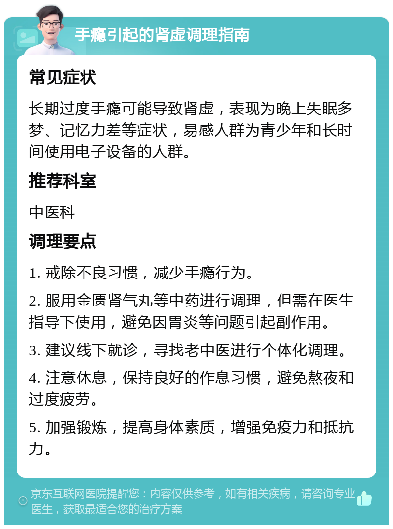 手瘾引起的肾虚调理指南 常见症状 长期过度手瘾可能导致肾虚，表现为晚上失眠多梦、记忆力差等症状，易感人群为青少年和长时间使用电子设备的人群。 推荐科室 中医科 调理要点 1. 戒除不良习惯，减少手瘾行为。 2. 服用金匮肾气丸等中药进行调理，但需在医生指导下使用，避免因胃炎等问题引起副作用。 3. 建议线下就诊，寻找老中医进行个体化调理。 4. 注意休息，保持良好的作息习惯，避免熬夜和过度疲劳。 5. 加强锻炼，提高身体素质，增强免疫力和抵抗力。