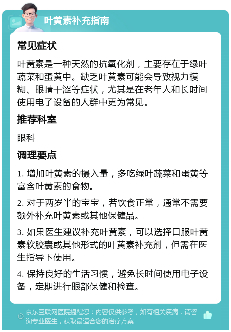 叶黄素补充指南 常见症状 叶黄素是一种天然的抗氧化剂，主要存在于绿叶蔬菜和蛋黄中。缺乏叶黄素可能会导致视力模糊、眼睛干涩等症状，尤其是在老年人和长时间使用电子设备的人群中更为常见。 推荐科室 眼科 调理要点 1. 增加叶黄素的摄入量，多吃绿叶蔬菜和蛋黄等富含叶黄素的食物。 2. 对于两岁半的宝宝，若饮食正常，通常不需要额外补充叶黄素或其他保健品。 3. 如果医生建议补充叶黄素，可以选择口服叶黄素软胶囊或其他形式的叶黄素补充剂，但需在医生指导下使用。 4. 保持良好的生活习惯，避免长时间使用电子设备，定期进行眼部保健和检查。