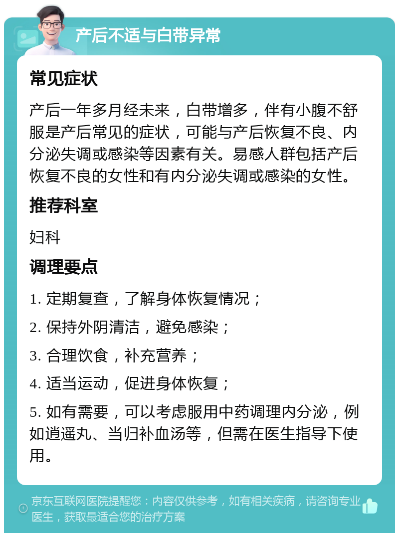 产后不适与白带异常 常见症状 产后一年多月经未来，白带增多，伴有小腹不舒服是产后常见的症状，可能与产后恢复不良、内分泌失调或感染等因素有关。易感人群包括产后恢复不良的女性和有内分泌失调或感染的女性。 推荐科室 妇科 调理要点 1. 定期复查，了解身体恢复情况； 2. 保持外阴清洁，避免感染； 3. 合理饮食，补充营养； 4. 适当运动，促进身体恢复； 5. 如有需要，可以考虑服用中药调理内分泌，例如逍遥丸、当归补血汤等，但需在医生指导下使用。