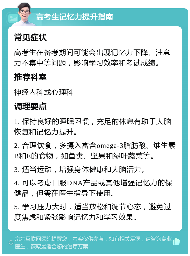 高考生记忆力提升指南 常见症状 高考生在备考期间可能会出现记忆力下降、注意力不集中等问题，影响学习效率和考试成绩。 推荐科室 神经内科或心理科 调理要点 1. 保持良好的睡眠习惯，充足的休息有助于大脑恢复和记忆力提升。 2. 合理饮食，多摄入富含omega-3脂肪酸、维生素B和E的食物，如鱼类、坚果和绿叶蔬菜等。 3. 适当运动，增强身体健康和大脑活力。 4. 可以考虑口服DNA产品或其他增强记忆力的保健品，但需在医生指导下使用。 5. 学习压力大时，适当放松和调节心态，避免过度焦虑和紧张影响记忆力和学习效果。