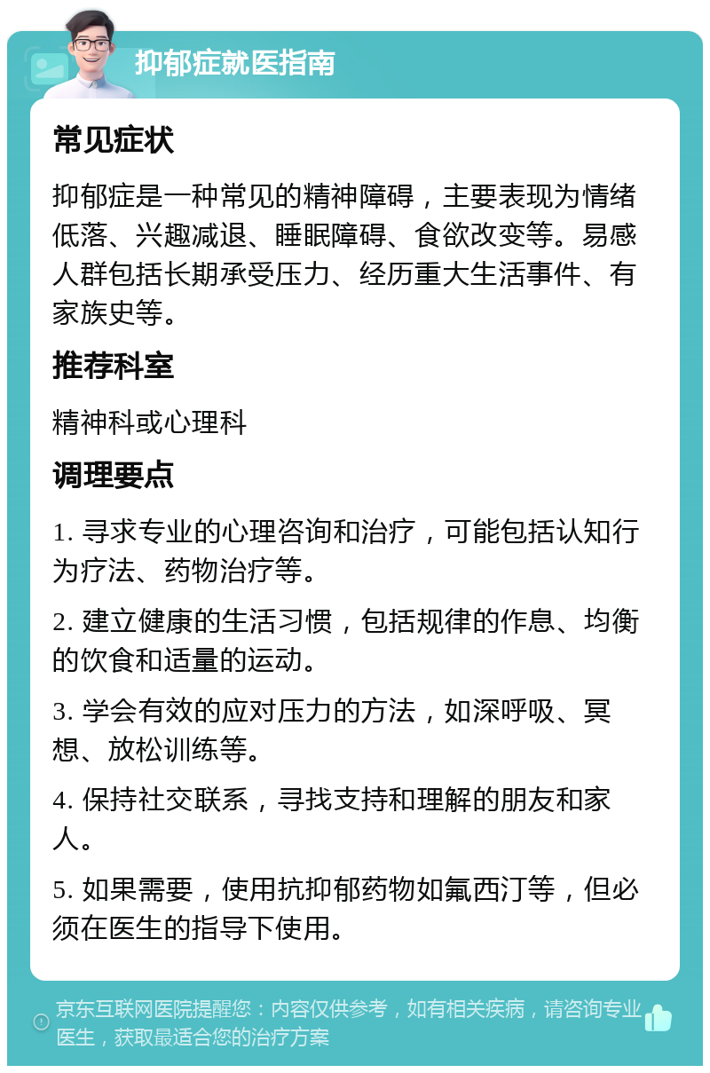 抑郁症就医指南 常见症状 抑郁症是一种常见的精神障碍，主要表现为情绪低落、兴趣减退、睡眠障碍、食欲改变等。易感人群包括长期承受压力、经历重大生活事件、有家族史等。 推荐科室 精神科或心理科 调理要点 1. 寻求专业的心理咨询和治疗，可能包括认知行为疗法、药物治疗等。 2. 建立健康的生活习惯，包括规律的作息、均衡的饮食和适量的运动。 3. 学会有效的应对压力的方法，如深呼吸、冥想、放松训练等。 4. 保持社交联系，寻找支持和理解的朋友和家人。 5. 如果需要，使用抗抑郁药物如氟西汀等，但必须在医生的指导下使用。