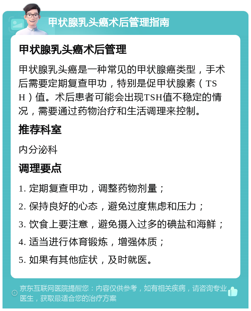 甲状腺乳头癌术后管理指南 甲状腺乳头癌术后管理 甲状腺乳头癌是一种常见的甲状腺癌类型，手术后需要定期复查甲功，特别是促甲状腺素（TSH）值。术后患者可能会出现TSH值不稳定的情况，需要通过药物治疗和生活调理来控制。 推荐科室 内分泌科 调理要点 1. 定期复查甲功，调整药物剂量； 2. 保持良好的心态，避免过度焦虑和压力； 3. 饮食上要注意，避免摄入过多的碘盐和海鲜； 4. 适当进行体育锻炼，增强体质； 5. 如果有其他症状，及时就医。