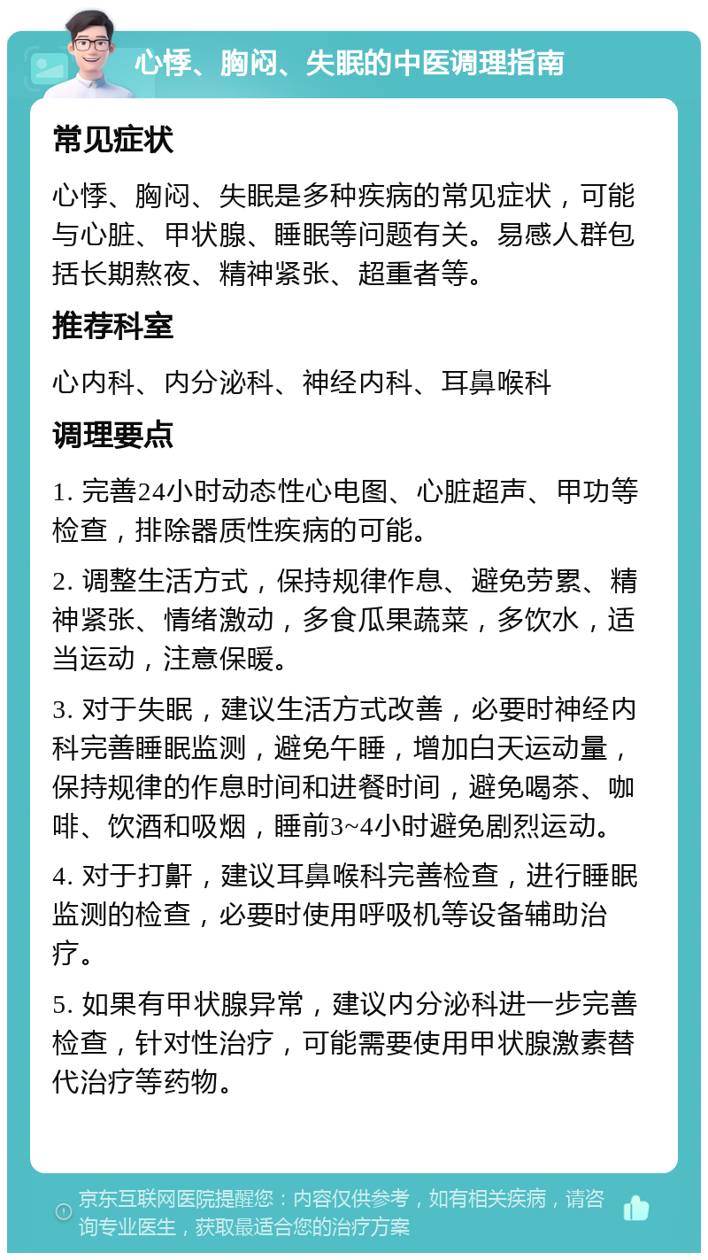 心悸、胸闷、失眠的中医调理指南 常见症状 心悸、胸闷、失眠是多种疾病的常见症状，可能与心脏、甲状腺、睡眠等问题有关。易感人群包括长期熬夜、精神紧张、超重者等。 推荐科室 心内科、内分泌科、神经内科、耳鼻喉科 调理要点 1. 完善24小时动态性心电图、心脏超声、甲功等检查，排除器质性疾病的可能。 2. 调整生活方式，保持规律作息、避免劳累、精神紧张、情绪激动，多食瓜果蔬菜，多饮水，适当运动，注意保暖。 3. 对于失眠，建议生活方式改善，必要时神经内科完善睡眠监测，避免午睡，增加白天运动量，保持规律的作息时间和进餐时间，避免喝茶、咖啡、饮酒和吸烟，睡前3~4小时避免剧烈运动。 4. 对于打鼾，建议耳鼻喉科完善检查，进行睡眠监测的检查，必要时使用呼吸机等设备辅助治疗。 5. 如果有甲状腺异常，建议内分泌科进一步完善检查，针对性治疗，可能需要使用甲状腺激素替代治疗等药物。