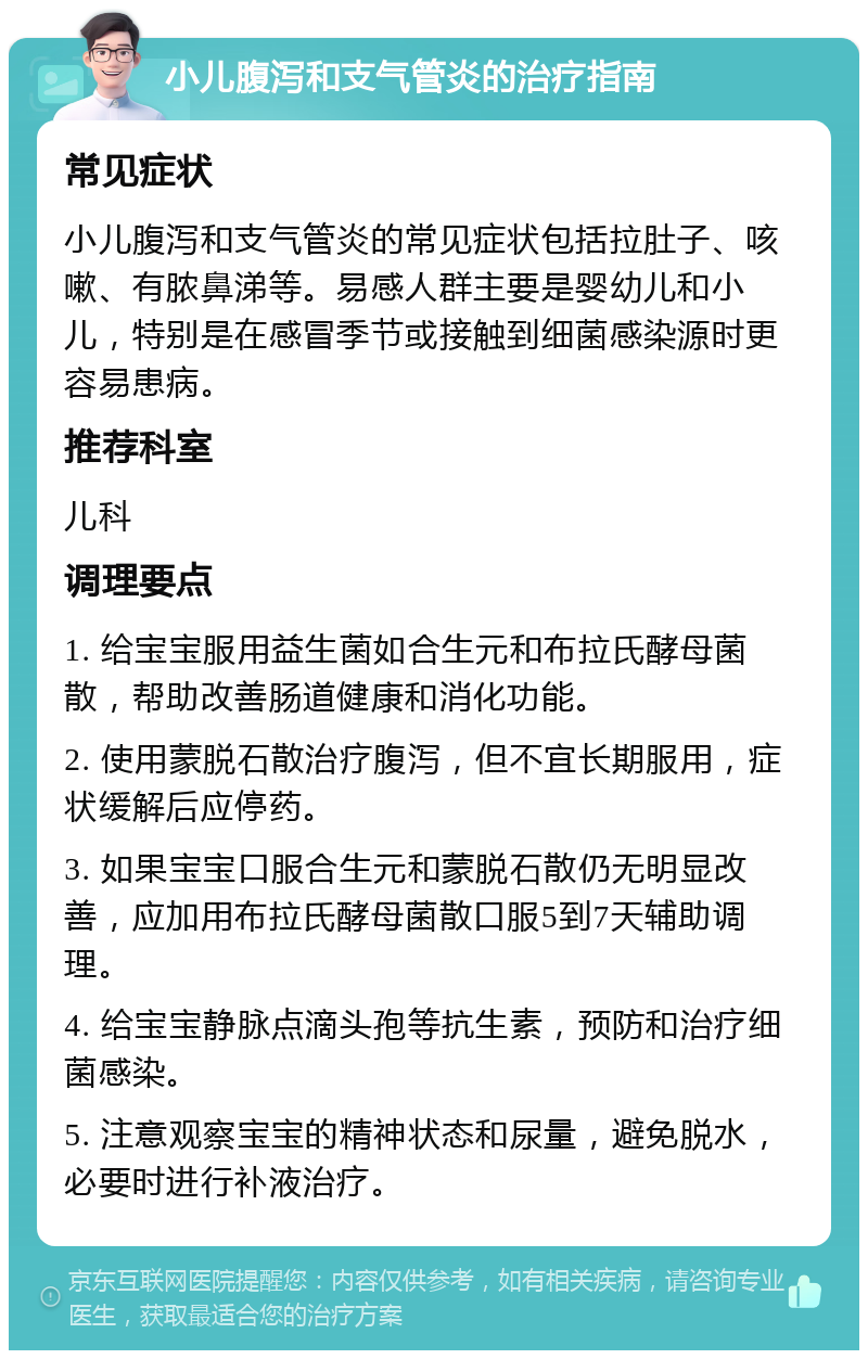 小儿腹泻和支气管炎的治疗指南 常见症状 小儿腹泻和支气管炎的常见症状包括拉肚子、咳嗽、有脓鼻涕等。易感人群主要是婴幼儿和小儿，特别是在感冒季节或接触到细菌感染源时更容易患病。 推荐科室 儿科 调理要点 1. 给宝宝服用益生菌如合生元和布拉氏酵母菌散，帮助改善肠道健康和消化功能。 2. 使用蒙脱石散治疗腹泻，但不宜长期服用，症状缓解后应停药。 3. 如果宝宝口服合生元和蒙脱石散仍无明显改善，应加用布拉氏酵母菌散口服5到7天辅助调理。 4. 给宝宝静脉点滴头孢等抗生素，预防和治疗细菌感染。 5. 注意观察宝宝的精神状态和尿量，避免脱水，必要时进行补液治疗。