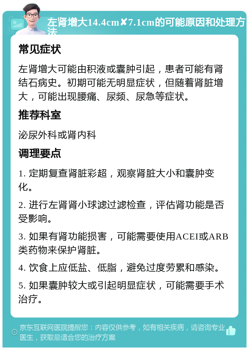 左肾增大14.4cm✘7.1cm的可能原因和处理方法 常见症状 左肾增大可能由积液或囊肿引起，患者可能有肾结石病史。初期可能无明显症状，但随着肾脏增大，可能出现腰痛、尿频、尿急等症状。 推荐科室 泌尿外科或肾内科 调理要点 1. 定期复查肾脏彩超，观察肾脏大小和囊肿变化。 2. 进行左肾肾小球滤过滤检查，评估肾功能是否受影响。 3. 如果有肾功能损害，可能需要使用ACEI或ARB类药物来保护肾脏。 4. 饮食上应低盐、低脂，避免过度劳累和感染。 5. 如果囊肿较大或引起明显症状，可能需要手术治疗。