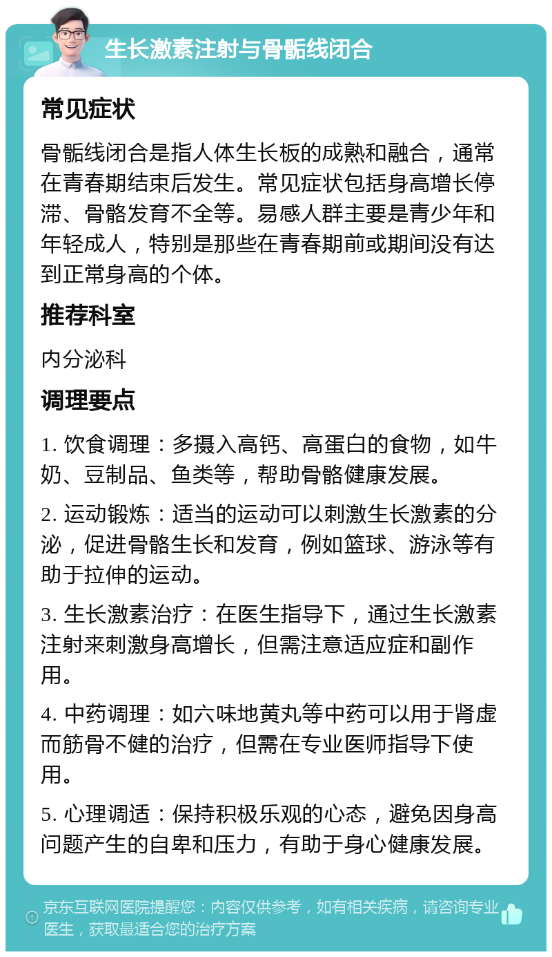 生长激素注射与骨骺线闭合 常见症状 骨骺线闭合是指人体生长板的成熟和融合，通常在青春期结束后发生。常见症状包括身高增长停滞、骨骼发育不全等。易感人群主要是青少年和年轻成人，特别是那些在青春期前或期间没有达到正常身高的个体。 推荐科室 内分泌科 调理要点 1. 饮食调理：多摄入高钙、高蛋白的食物，如牛奶、豆制品、鱼类等，帮助骨骼健康发展。 2. 运动锻炼：适当的运动可以刺激生长激素的分泌，促进骨骼生长和发育，例如篮球、游泳等有助于拉伸的运动。 3. 生长激素治疗：在医生指导下，通过生长激素注射来刺激身高增长，但需注意适应症和副作用。 4. 中药调理：如六味地黄丸等中药可以用于肾虚而筋骨不健的治疗，但需在专业医师指导下使用。 5. 心理调适：保持积极乐观的心态，避免因身高问题产生的自卑和压力，有助于身心健康发展。