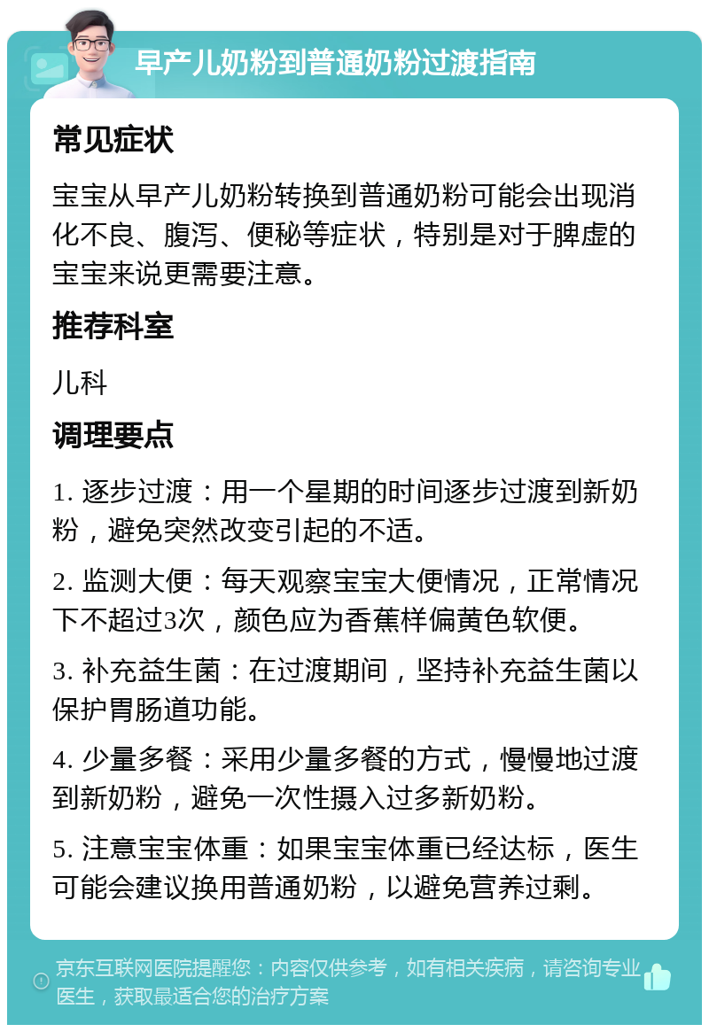 早产儿奶粉到普通奶粉过渡指南 常见症状 宝宝从早产儿奶粉转换到普通奶粉可能会出现消化不良、腹泻、便秘等症状，特别是对于脾虚的宝宝来说更需要注意。 推荐科室 儿科 调理要点 1. 逐步过渡：用一个星期的时间逐步过渡到新奶粉，避免突然改变引起的不适。 2. 监测大便：每天观察宝宝大便情况，正常情况下不超过3次，颜色应为香蕉样偏黄色软便。 3. 补充益生菌：在过渡期间，坚持补充益生菌以保护胃肠道功能。 4. 少量多餐：采用少量多餐的方式，慢慢地过渡到新奶粉，避免一次性摄入过多新奶粉。 5. 注意宝宝体重：如果宝宝体重已经达标，医生可能会建议换用普通奶粉，以避免营养过剩。