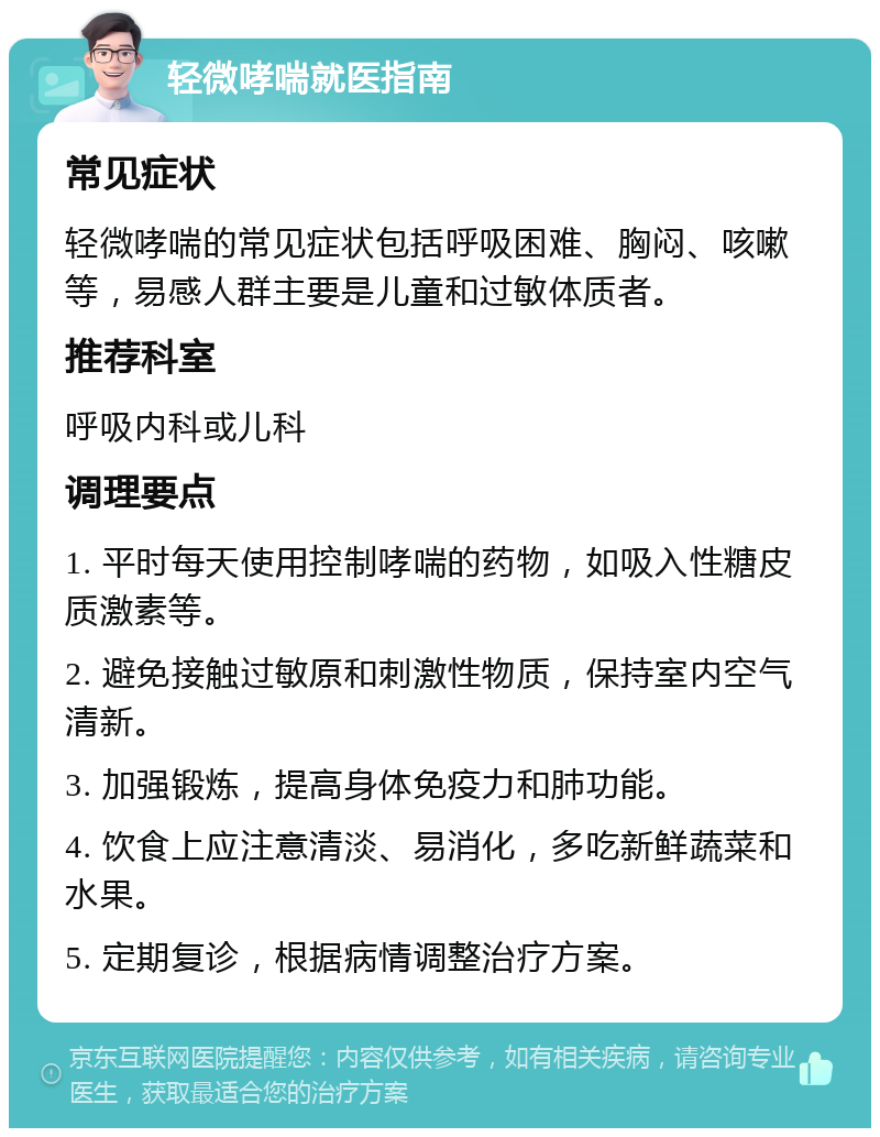 轻微哮喘就医指南 常见症状 轻微哮喘的常见症状包括呼吸困难、胸闷、咳嗽等，易感人群主要是儿童和过敏体质者。 推荐科室 呼吸内科或儿科 调理要点 1. 平时每天使用控制哮喘的药物，如吸入性糖皮质激素等。 2. 避免接触过敏原和刺激性物质，保持室内空气清新。 3. 加强锻炼，提高身体免疫力和肺功能。 4. 饮食上应注意清淡、易消化，多吃新鲜蔬菜和水果。 5. 定期复诊，根据病情调整治疗方案。