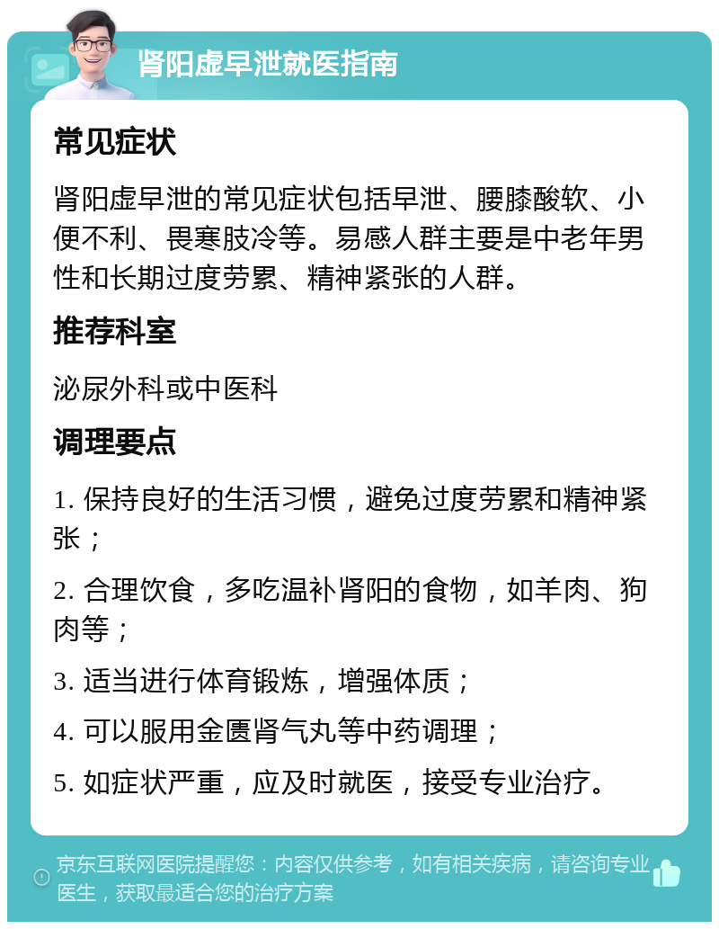 肾阳虚早泄就医指南 常见症状 肾阳虚早泄的常见症状包括早泄、腰膝酸软、小便不利、畏寒肢冷等。易感人群主要是中老年男性和长期过度劳累、精神紧张的人群。 推荐科室 泌尿外科或中医科 调理要点 1. 保持良好的生活习惯，避免过度劳累和精神紧张； 2. 合理饮食，多吃温补肾阳的食物，如羊肉、狗肉等； 3. 适当进行体育锻炼，增强体质； 4. 可以服用金匮肾气丸等中药调理； 5. 如症状严重，应及时就医，接受专业治疗。