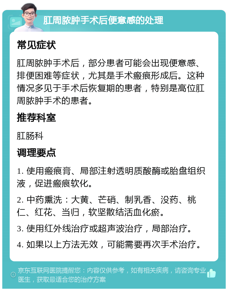 肛周脓肿手术后便意感的处理 常见症状 肛周脓肿手术后，部分患者可能会出现便意感、排便困难等症状，尤其是手术瘢痕形成后。这种情况多见于手术后恢复期的患者，特别是高位肛周脓肿手术的患者。 推荐科室 肛肠科 调理要点 1. 使用瘢痕膏、局部注射透明质酸酶或胎盘组织液，促进瘢痕软化。 2. 中药熏洗：大黄、芒硝、制乳香、没药、桃仁、红花、当归，软坚散结活血化瘀。 3. 使用红外线治疗或超声波治疗，局部治疗。 4. 如果以上方法无效，可能需要再次手术治疗。