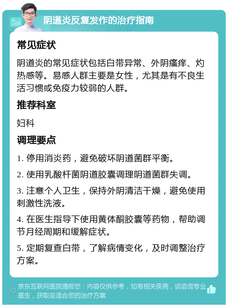 阴道炎反复发作的治疗指南 常见症状 阴道炎的常见症状包括白带异常、外阴瘙痒、灼热感等。易感人群主要是女性，尤其是有不良生活习惯或免疫力较弱的人群。 推荐科室 妇科 调理要点 1. 停用消炎药，避免破坏阴道菌群平衡。 2. 使用乳酸杆菌阴道胶囊调理阴道菌群失调。 3. 注意个人卫生，保持外阴清洁干燥，避免使用刺激性洗液。 4. 在医生指导下使用黄体酮胶囊等药物，帮助调节月经周期和缓解症状。 5. 定期复查白带，了解病情变化，及时调整治疗方案。